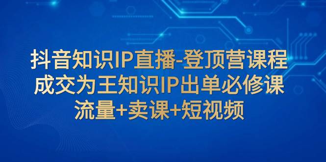 抖音知识IP直播-登顶营课程：成交为王知识IP出单必修课+流量+卖课+短视频