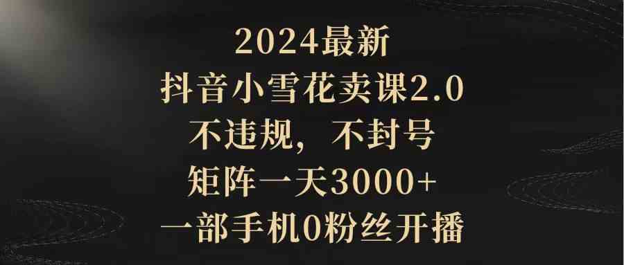 2024最新抖音小雪花卖课2.0 不违规 不封号 矩阵一天3000+（一部手机0粉丝开播）