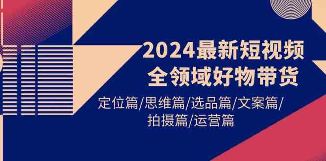 2024最新短视频全领域好物带货，定位篇/思维篇/选品篇/文案篇/拍摄篇/运营篇