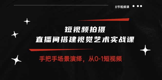 短视频拍摄+直播间搭建视觉艺术实战课：手把手场景演绎，从0-1短视频-8节课