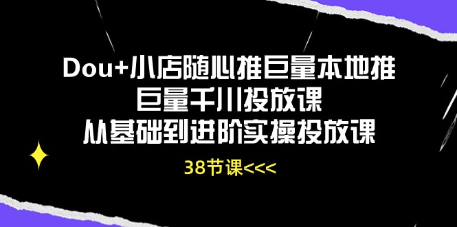 Dou+小店随心推，巨量本地推巨量千川投放课，从基础到进阶实操投放课（38节）