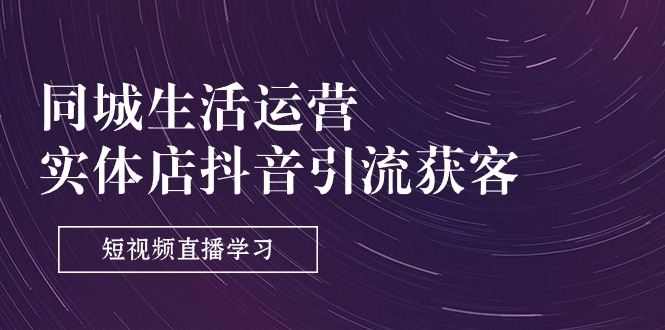同城生活运营，实体店抖音引流获客：短视频直播学习（9节课）
