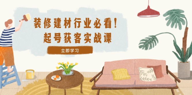 装修-建材行业必看，起号获客实战课：精准定位+爆款视频+高效运营